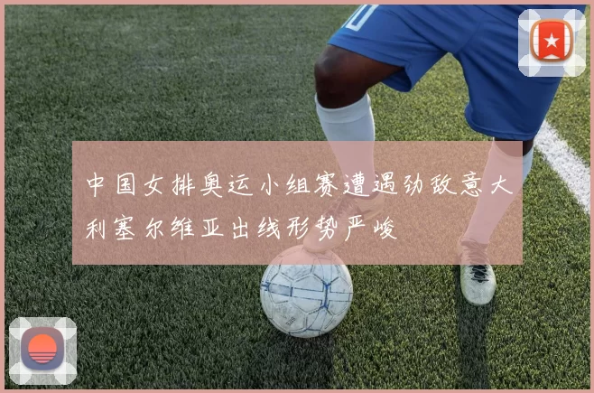 中国女排奥运小组赛遭遇劲敌意大利塞尔维亚出线形势严峻