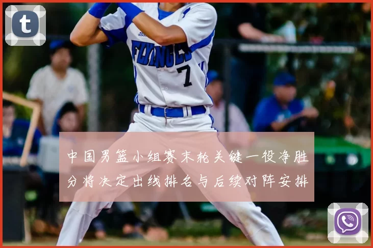 中国男篮小组赛末轮关键一役净胜分将决定出线排名与后续对阵安排