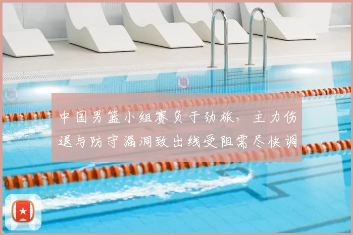 中国男篮小组赛负于劲旅，主力伤退与防守漏洞致出线受阻需尽快调整