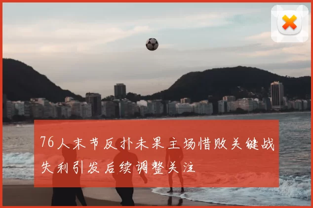 76人末节反扑未果主场惜败关键战失利引发后续调整关注
