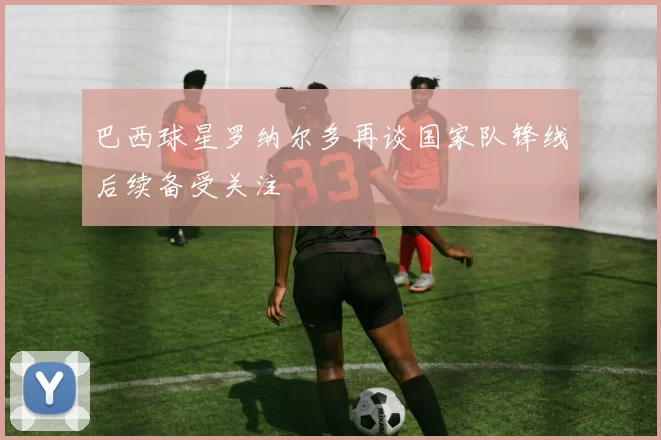 巴西球星罗纳尔多再谈国家队锋线后续备受关注