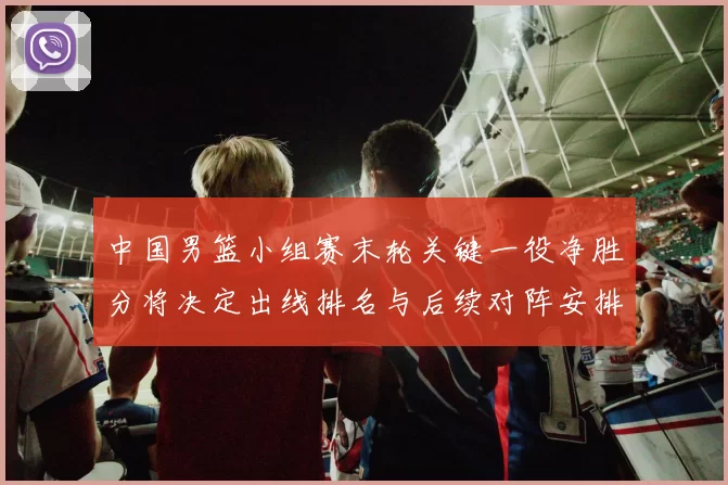 中国男篮小组赛末轮关键一役净胜分将决定出线排名与后续对阵安排