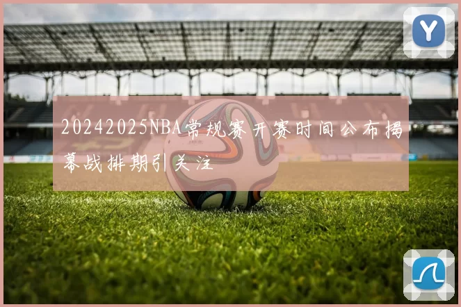 20242025NBA常规赛开赛时间公布揭幕战排期引关注