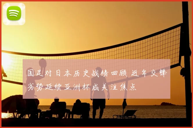 国足对日本历史战绩回顾 近年交锋劣势延续亚洲杯成关注焦点