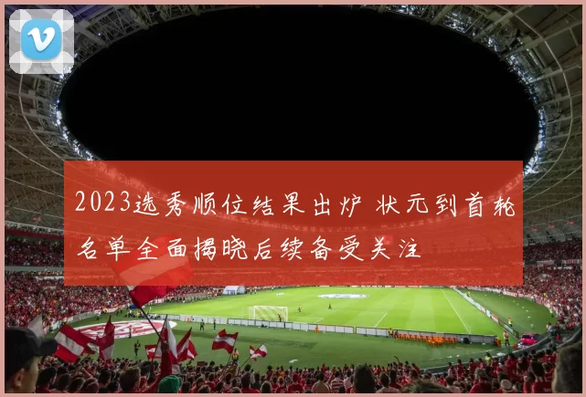 2023选秀顺位结果出炉 状元到首轮名单全面揭晓后续备受关注