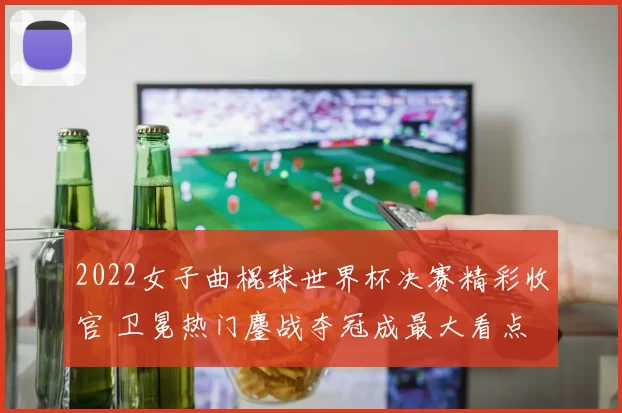 2022女子曲棍球世界杯决赛精彩收官 卫冕热门鏖战夺冠成最大看点