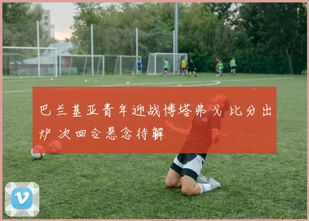 巴兰基亚青年迎战博塔弗戈 比分出炉 次回合悬念待解