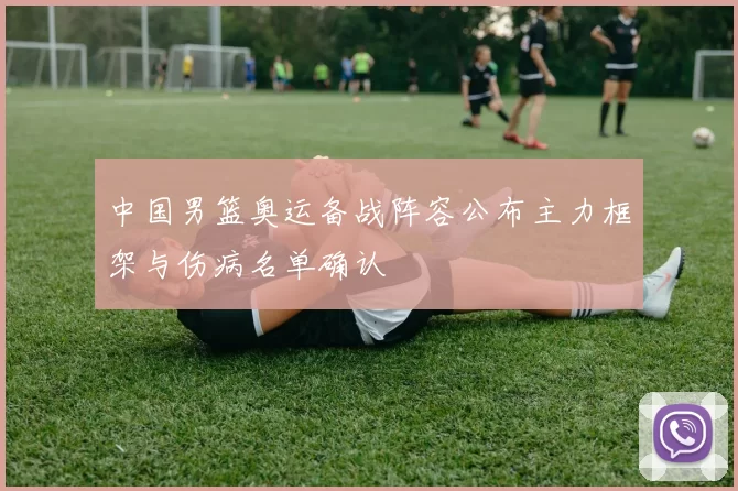 中国男篮奥运备战阵容公布主力框架与伤病名单确认