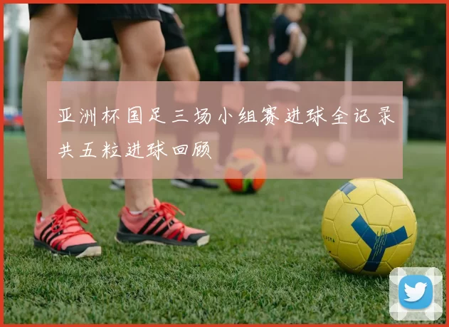 亚洲杯国足三场小组赛进球全记录共五粒进球回顾