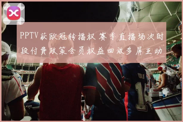 PPTV获欧冠转播权 赛季直播场次时段付费政策会员权益回放多屏互动观赛渠道变化将影响球迷付费选择与俱乐部转播收益分配