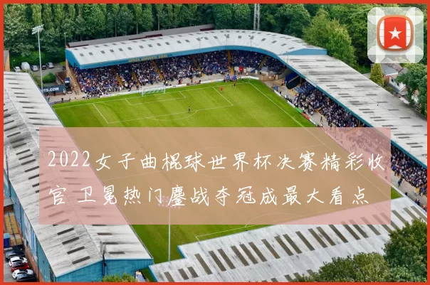 2022女子曲棍球世界杯决赛精彩收官 卫冕热门鏖战夺冠成最大看点