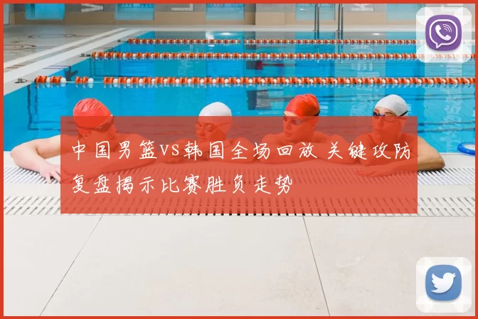 中国男篮vs韩国全场回放 关键攻防复盘揭示比赛胜负走势