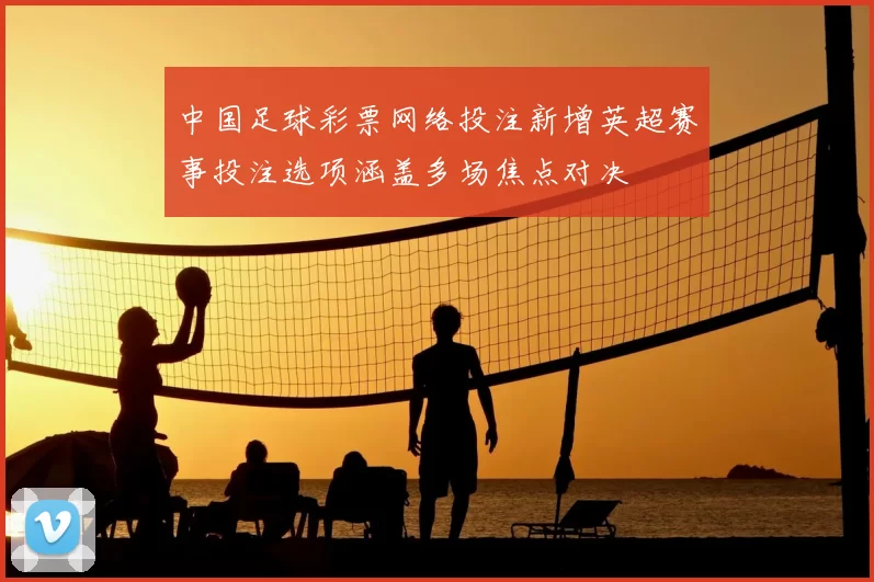 中国足球彩票网络投注新增英超赛事投注选项涵盖多场焦点对决