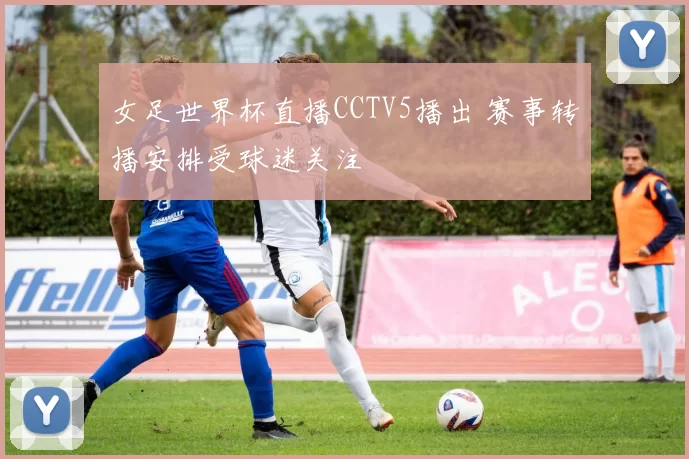 女足世界杯直播CCTV5播出 赛事转播安排受球迷关注