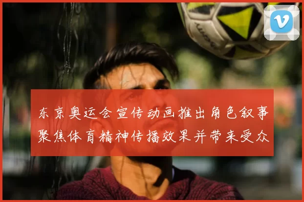 东京奥运会宣传动画推出角色叙事聚焦体育精神传播效果并带来受众反响