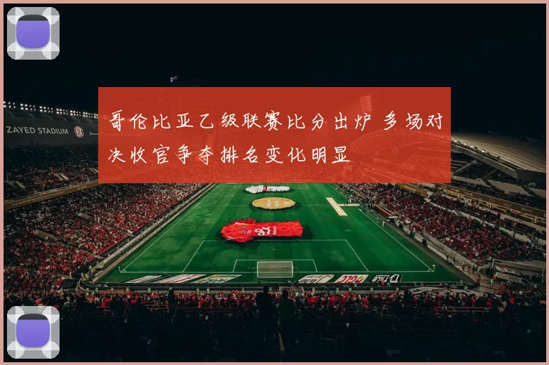 哥伦比亚乙级联赛比分出炉 多场对决收官争夺排名变化明显