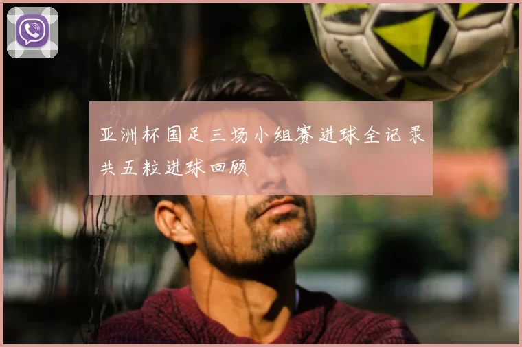亚洲杯国足三场小组赛进球全记录共五粒进球回顾