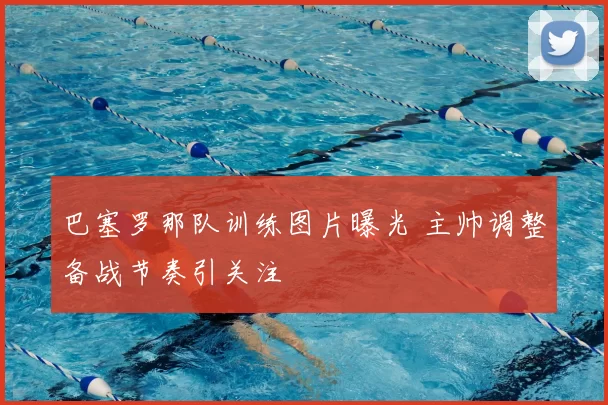 巴塞罗那队训练图片曝光 主帅调整备战节奏引关注