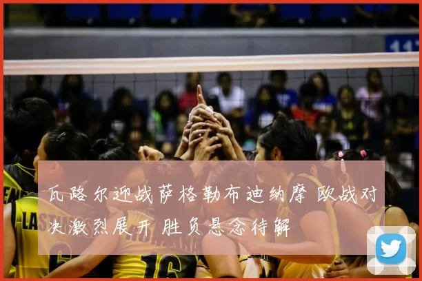 瓦路尔迎战萨格勒布迪纳摩 欧战对决激烈展开 胜负悬念待解