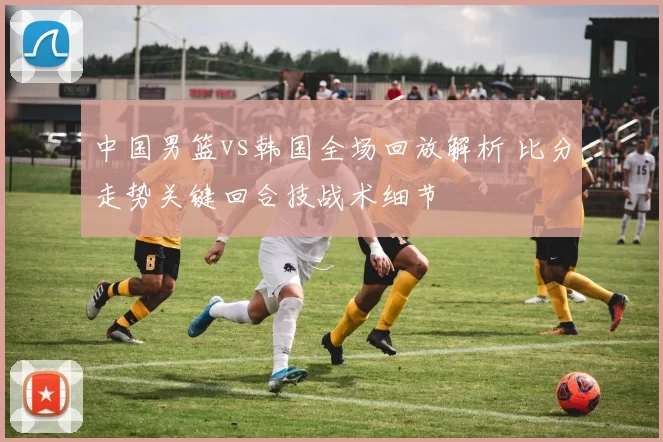 中国男篮vs韩国全场回放解析 比分走势关键回合技战术细节