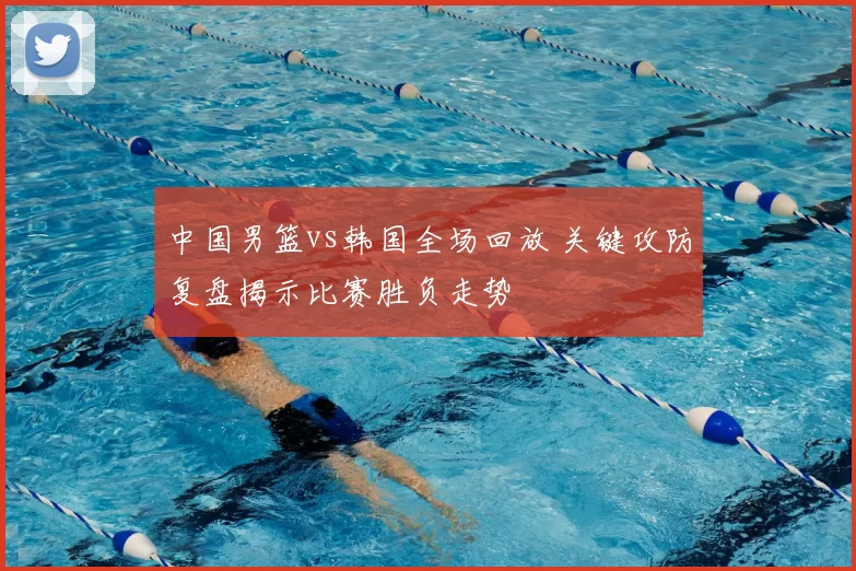 中国男篮vs韩国全场回放 关键攻防复盘揭示比赛胜负走势