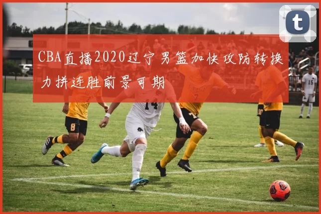 CBA直播2020辽宁男篮加快攻防转换力拼连胜前景可期