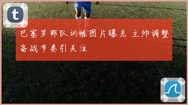 巴塞罗那队训练图片曝光 主帅调整备战节奏引关注