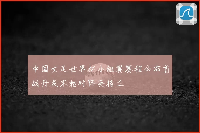中国女足世界杯小组赛赛程公布首战丹麦末轮对阵英格兰