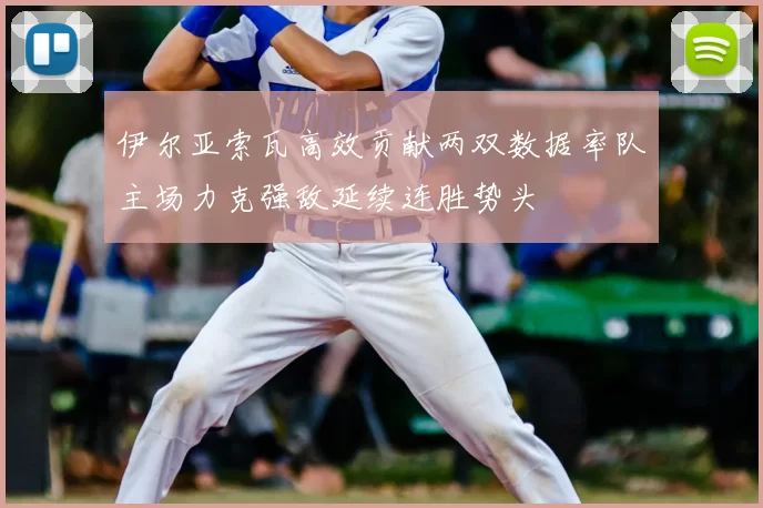 伊尔亚索瓦高效贡献两双数据率队主场力克强敌延续连胜势头
