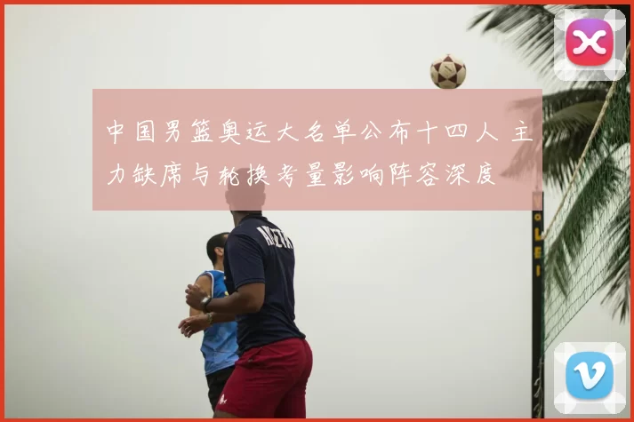 中国男篮奥运大名单公布十四人 主力缺席与轮换考量影响阵容深度