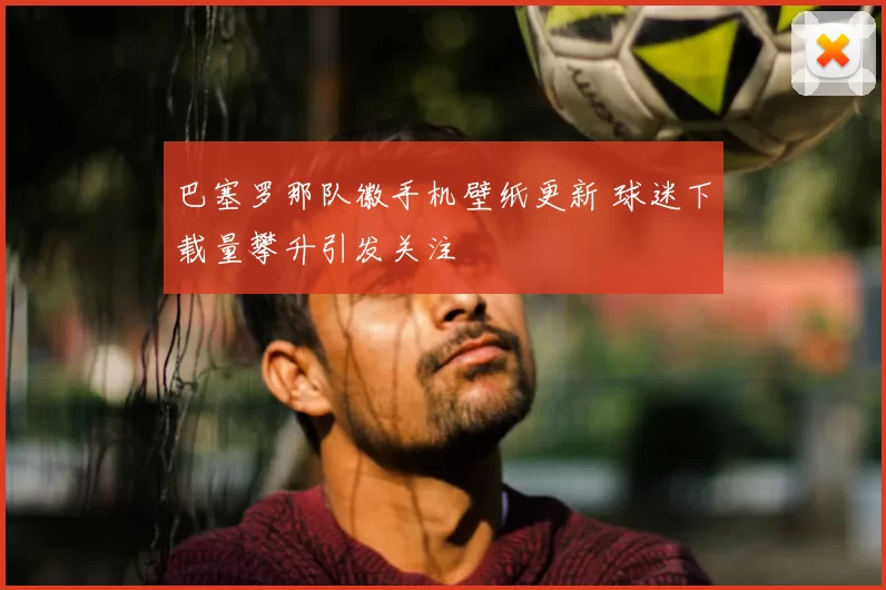 巴塞罗那队徽手机壁纸更新 球迷下载量攀升引发关注