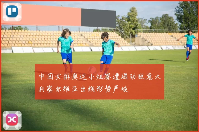 中国女排奥运小组赛遭遇劲敌意大利塞尔维亚出线形势严峻