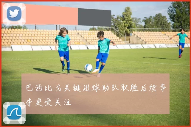巴西比戈关键进球助队取胜后续争夺更受关注