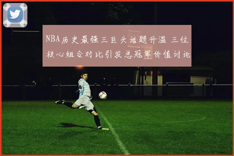 NBA历史最强三巨头话题升温 三位核心组合对比引发总冠军价值讨论