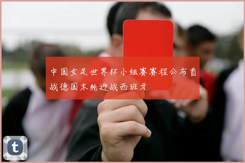 中国女足世界杯小组赛赛程公布首战德国末轮迎战西班牙