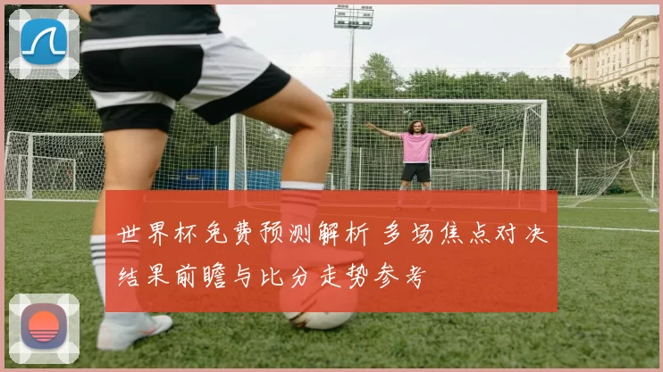 世界杯免费预测解析 多场焦点对决结果前瞻与比分走势参考