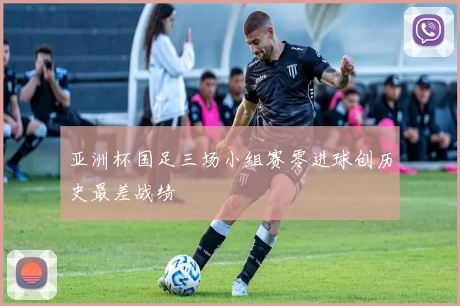 亚洲杯国足三场小组赛零进球创历史最差战绩