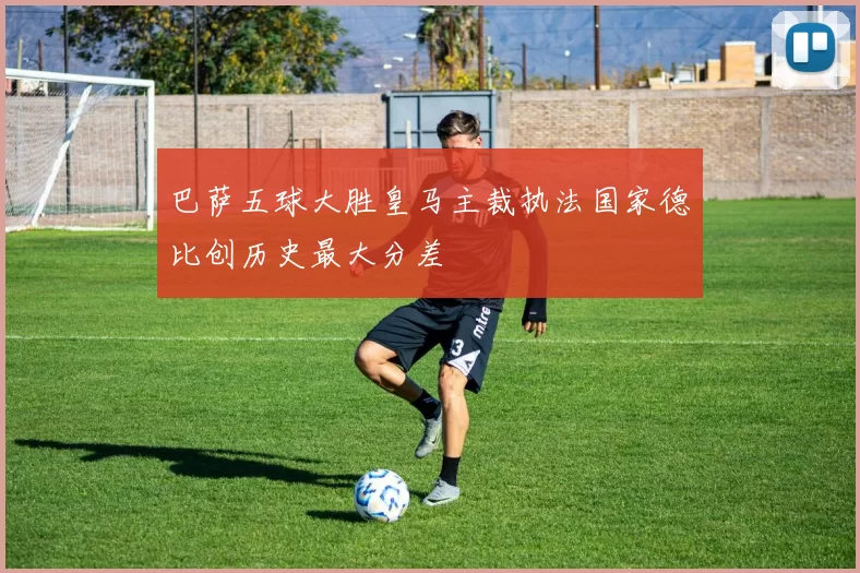 巴萨五球大胜皇马主裁执法国家德比创历史最大分差