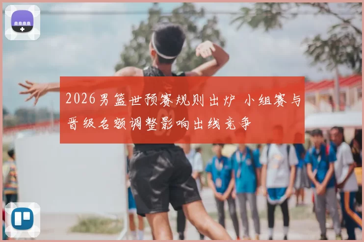 2026男篮世预赛规则出炉 小组赛与晋级名额调整影响出线竞争