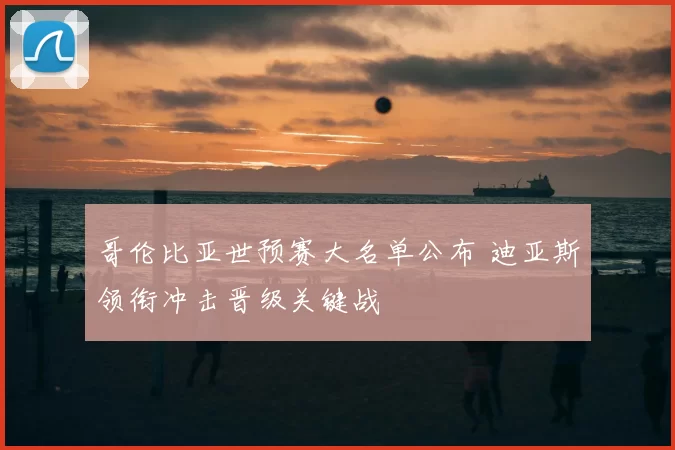 哥伦比亚世预赛大名单公布 迪亚斯领衔冲击晋级关键战