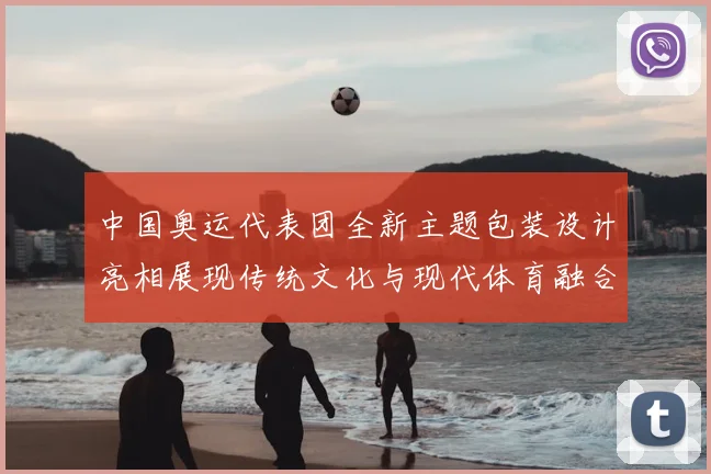 中国奥运代表团全新主题包装设计亮相展现传统文化与现代体育融合