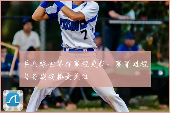 乒乓球世界杯赛程更新，赛事进程与备战安排受关注