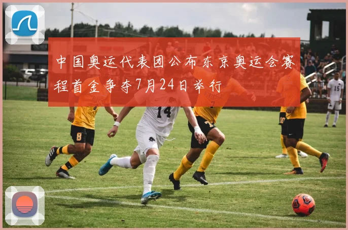 中国奥运代表团公布东京奥运会赛程首金争夺7月24日举行