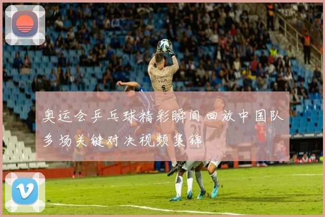 奥运会乒乓球精彩瞬间回放中国队多场关键对决视频集锦